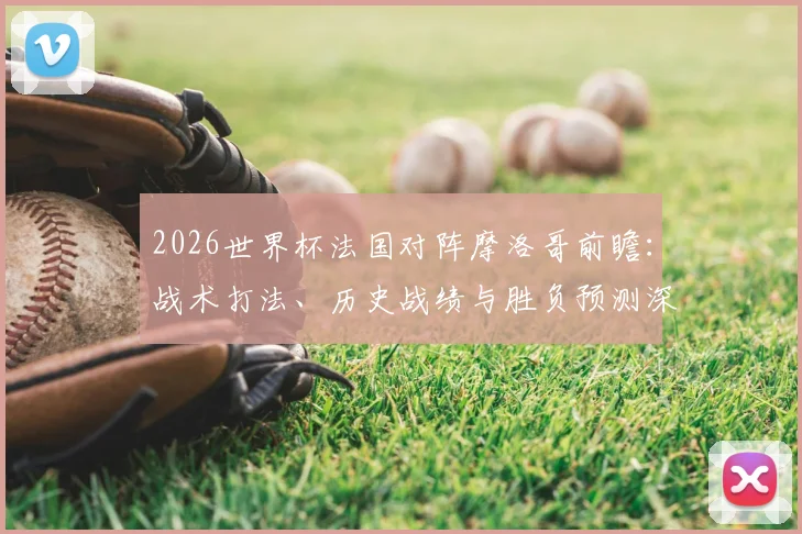 2026世界杯法国对阵摩洛哥前瞻：战术打法、历史战绩与胜负预测深度解析