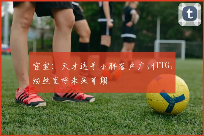 官宣:天才选手小胖落户广州TTG,粉丝直呼未来可期
