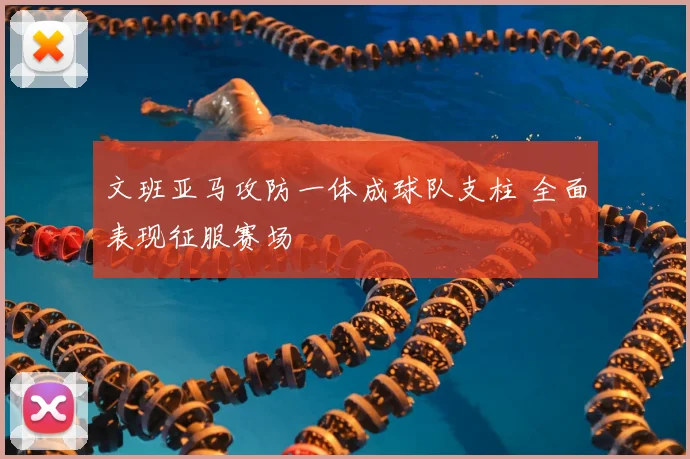 文班亚马攻防一体成球队支柱 全面表现征服赛场