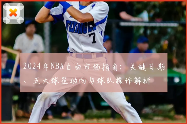 2024年NBA自由市场指南：关键日期、五大球星动向与球队操作解析