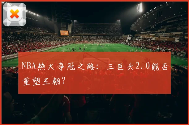 NBA热火争冠之路：三巨头2.0能否重塑王朝？