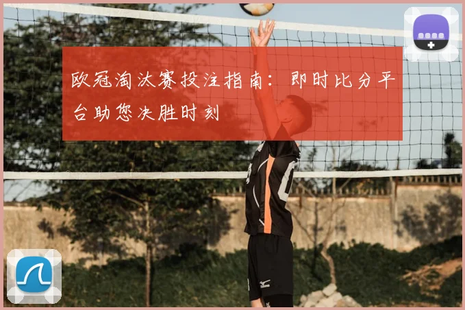 欧冠淘汰赛投注指南：即时比分平台助您决胜时刻