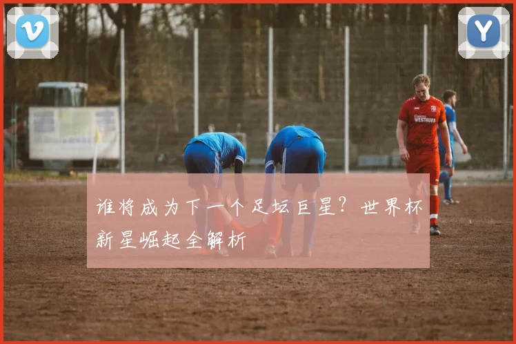 谁将成为下一个足坛巨星?世界杯新星崛起全解析