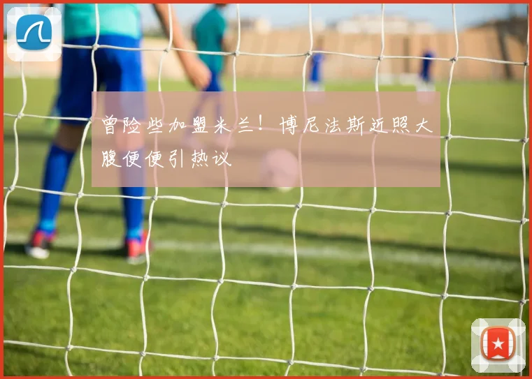 曾险些加盟米兰！博尼法斯近照大腹便便引热议