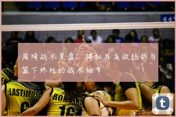 周琦战术复盘：揭秘其高效挡拆与篮下终结的战术细节