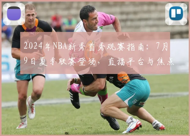 2024年NBA新秀首秀观赛指南：7月9日夏季联赛登场，直播平台与焦点球员解析