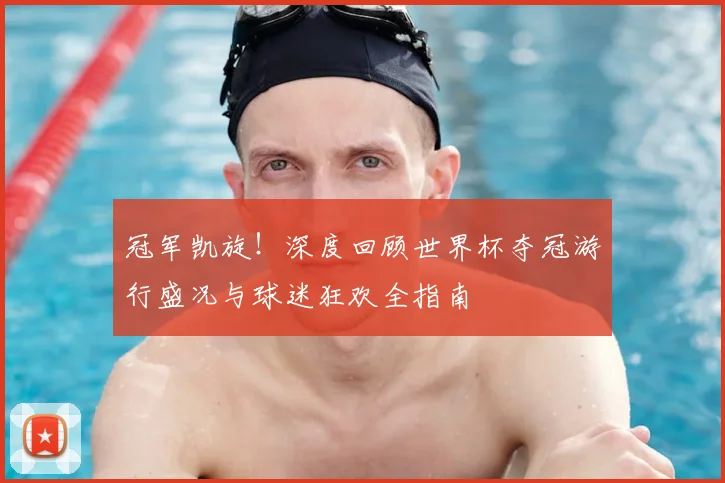 冠军凯旋！深度回顾世界杯夺冠游行盛况与球迷狂欢全指南