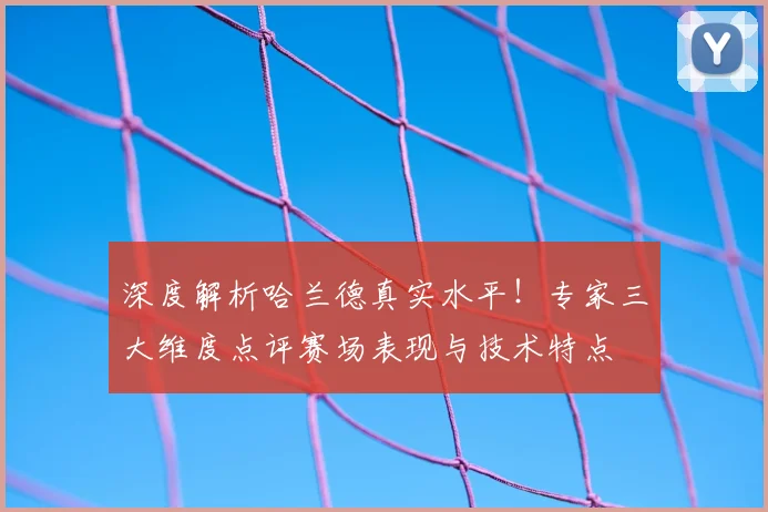 深度解析哈兰德真实水平！专家三大维度点评赛场表现与技术特点