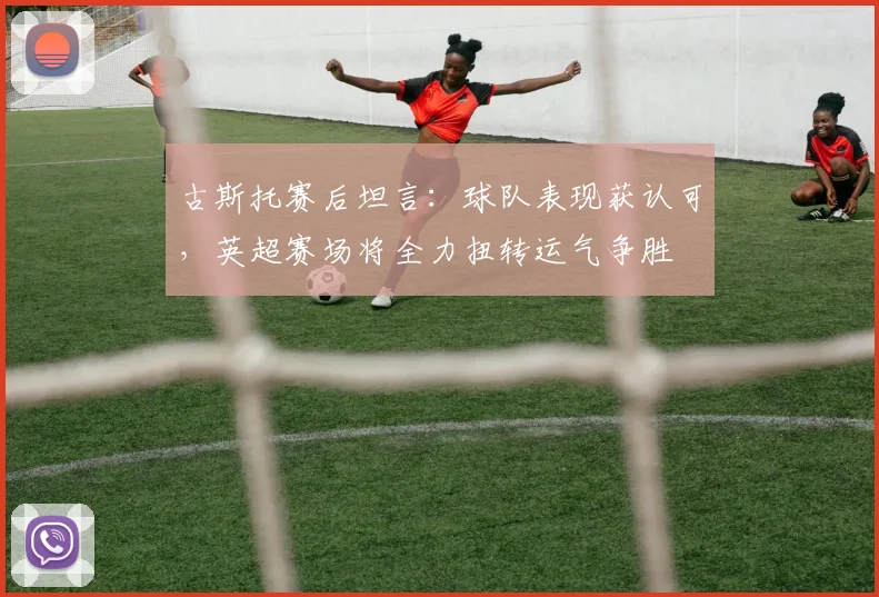 古斯托赛后坦言：球队表现获认可，英超赛场将全力扭转运气争胜