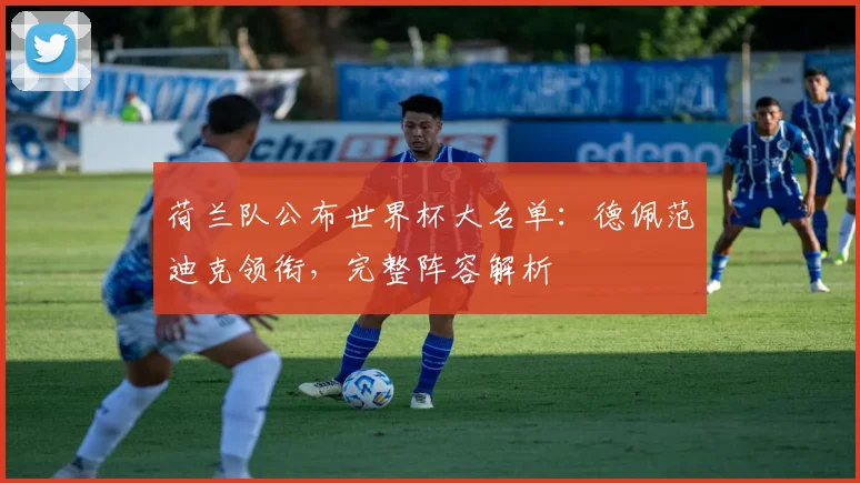 荷兰队公布世界杯大名单:德佩范迪克领衔,完整阵容解析