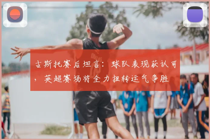 古斯托赛后坦言：球队表现获认可，英超赛场将全力扭转运气争胜