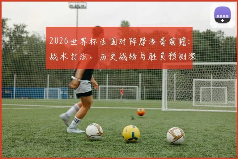 2026世界杯法国对阵摩洛哥前瞻：战术打法、历史战绩与胜负预测深度解析
